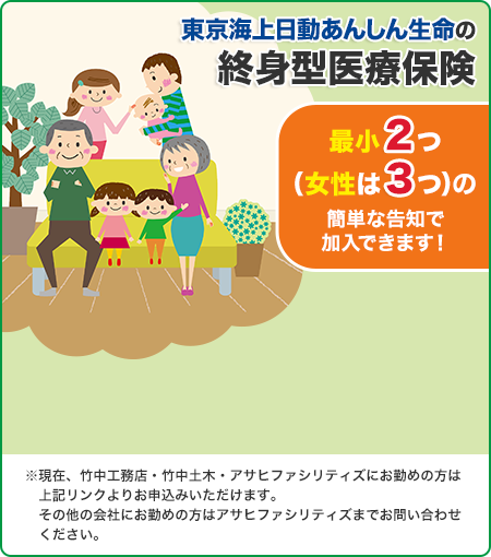 東京海上日動あんしん生命の終身型医療保険 最小2つ（女性は3つ）の簡単な告知で加入できます！ ※現在、竹中工務店・竹中土木・アサヒファシリティズにお勤めの方は上記リンクよりお申込みいただけます。その他の会社にお勤めの方はアサヒファシリティズまでお問い合わせください